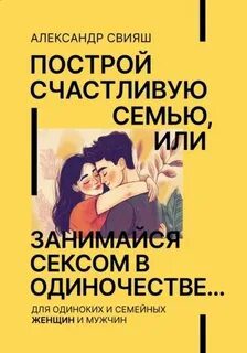 Построй счастливую семью или занимайся с*ксом в одиночестве. Для одиноких и семейных женщин и мужчин - Свияш Александр